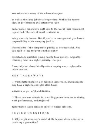 ascension since many of them have done just
as well at the same job for a longer time. Within the narrow
view of performance evaluation (your job
performance equals how well you do the work) their resentment
is justified. The rule of equal treatment is
being severely broken. But if you’re in management, you have a
responsibility to the company (and to
shareholders if the company is public) to be successful. And
you need to face the problem that highly
educated and qualified young people have options. Arguably,
retaining them is a higher priority—not just
financially but also ethically—than keeping more replaceable
talent content.
K E Y T A K E A W A Y S
d managers
may have a right to consider after-hours
activities as part of that definition.
work performance, and projected
performance. Each contains specific ethical tensions.
R E V I E W Q U E S T I O N S
1. Why might someone’s social skills be considered a factor in
receiving a promotion?
 