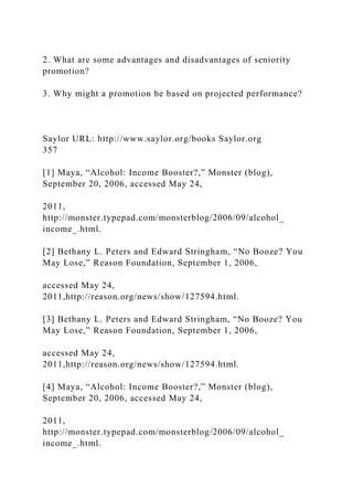 2. What are some advantages and disadvantages of seniority
promotion?
3. Why might a promotion be based on projected performance?
Saylor URL: http://www.saylor.org/books Saylor.org
357
[1] Maya, “Alcohol: Income Booster?,” Monster (blog),
September 20, 2006, accessed May 24,
2011,
http://monster.typepad.com/monsterblog/2006/09/alcohol_
income_.html.
[2] Bethany L. Peters and Edward Stringham, “No Booze? You
May Lose,” Reason Foundation, September 1, 2006,
accessed May 24,
2011,http://reason.org/news/show/127594.html.
[3] Bethany L. Peters and Edward Stringham, “No Booze? You
May Lose,” Reason Foundation, September 1, 2006,
accessed May 24,
2011,http://reason.org/news/show/127594.html.
[4] Maya, “Alcohol: Income Booster?,” Monster (blog),
September 20, 2006, accessed May 24,
2011,
http://monster.typepad.com/monsterblog/2006/09/alcohol_
income_.html.
 