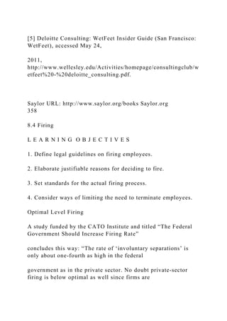 [5] Deloitte Consulting: WetFeet Insider Guide (San Francisco:
WetFeet), accessed May 24,
2011,
http://www.wellesley.edu/Activities/homepage/consultingclub/w
etfeet%20-%20deloitte_consulting.pdf.
Saylor URL: http://www.saylor.org/books Saylor.org
358
8.4 Firing
L E A R N I N G O B J E C T I V E S
1. Define legal guidelines on firing employees.
2. Elaborate justifiable reasons for deciding to fire.
3. Set standards for the actual firing process.
4. Consider ways of limiting the need to terminate employees.
Optimal Level Firing
A study funded by the CATO Institute and titled “The Federal
Government Should Increase Firing Rate”
concludes this way: “The rate of ‘involuntary separations’ is
only about one-fourth as high in the federal
government as in the private sector. No doubt private-sector
firing is below optimal as well since firms are
 
