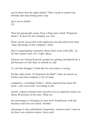 you’re born into the right family? That I need to control my
attitude and stop letting petty crap
drive me to drink?
[3]
That last paragraph comes from a blog entry titled “Nepotism
Sucks.” It does for his company too: few
firms can be successful with employees musing about how they
“take advantage of the company” while
they’re punctuating comments about their work with LOL. As
for the central issue, he’s right. Basic
fairness isn’t being honored: people are getting considered for a
job because of who they’re related to, and
it’s not this blogger’s fault that his last name is wrong.
On the other hand, “Is Nepotism So Bad?” titles an article on
Forbes.com that compiles a list of large
companies—including Forbes—where nepotism has been the
norm…and successful. According to the
article, experts estimate that executive-level nepotism works out
about 40 percent of the time. What are
the advantages to bringing in your own? Familiarity with the
business and trust are noted. Another
advantage is also underlined: frequently, relatives don’t want to
let their own relatives down. Sons work
 