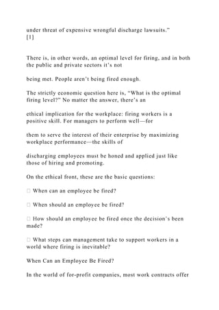 under threat of expensive wrongful discharge lawsuits.”
[1]
There is, in other words, an optimal level for firing, and in both
the public and private sectors it’s not
being met. People aren’t being fired enough.
The strictly economic question here is, “What is the optimal
firing level?” No matter the answer, there’s an
ethical implication for the workplace: firing workers is a
positive skill. For managers to perform well—for
them to serve the interest of their enterprise by maximizing
workplace performance—the skills of
discharging employees must be honed and applied just like
those of hiring and promoting.
On the ethical front, these are the basic questions:
n employee be fired?
made?
world where firing is inevitable?
When Can an Employee Be Fired?
In the world of for-profit companies, most work contracts offer
 