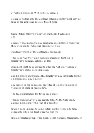 at-will employment. Within this scheme, a
clause is written into the contract offering employment only as
long as the employer desires. Stated more
Saylor URL: http://www.saylor.org/books Saylor.org
359
aggressively, managers may discharge an employee whenever
they wish and for whatever reason. Here’s a
standard version of the contractual language:
This is an “At Will” employment agreement. Nothing in
Employer’s policies, actions, or this
document shall be construed to alter the “At Will” nature of
Employee’s status with Employer,
and Employee understands that Employer may terminate his/her
employment at any time for
any reason or for no reason, provided it is not terminated in
violation of state or federal law.
The legal parameters for firing seem clear.
Things blur, however, once reality hits. As the Cato study
authors note, simply the fear of a possible
lawsuit does impinge to some extent on the freedom to fire,
especially when the discharged worker fits
into a protected group. This means older workers, foreigners, or
 