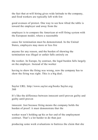the fact that at-will hiring gives wide latitude to the company,
and fired workers are typically left with few
good avenues of protest. One way to see how tilted the table is
toward the employer and away from the
employee is to compare the American at-will firing system with
the European model, where a reasonable
cause for termination must be demonstrated. In the United
States, employers may more or less fire
anyone for any reason, and the burden of showing the
termination was illegal or unfair falls entirely on
the worker. In Europe, by contrast, the legal burden falls largely
on the employer. Instead of the worker
having to show the firing was wrong, now the company has to
show the firing was right. This is a big deal.
Saylor URL: http://www.saylor.org/books Saylor.org
360
It’s like the difference between innocent until proven guilty and
guilty until proven
innocent. Just because firing means the company holds the
burden of proof: it must demonstrate that the
worker wasn’t holding up his or her end of the employment
contract. That’s a lot harder to do than just
producing some work evaluations to buttress the claim that she
 