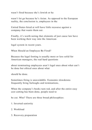 wasn’t fired because she’s Jewish or he
wasn’t let go because he’s Asian. As opposed to the European
reality, the conclusion is, employees in the
United States hired at will have little recourse against a
company that wants them out.
Finally, it’s worth noting that elements of just cause law have
been working their way into the American
legal system in recent years.
When Should an Employee Be Fired?
Because the legal footing is usually more or less solid for
American managers, the real hard questions
about terminating employees aren’t legal ones about what can’t
be done but ethical ones about what
should be done.
Sometimes firing is unavoidable. Economic slowdowns
frequently bring furloughs and terminations.
When the company’s books turn red, and after the entire easy
cost cutting has been done, people need to
be cut. Who? There are three broad philosophies:
1. Inverted seniority
2. Workload
3. Recovery preparation
 