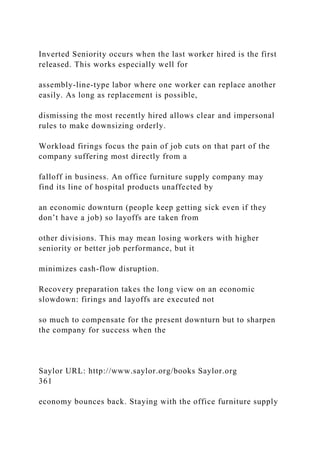 Inverted Seniority occurs when the last worker hired is the first
released. This works especially well for
assembly-line-type labor where one worker can replace another
easily. As long as replacement is possible,
dismissing the most recently hired allows clear and impersonal
rules to make downsizing orderly.
Workload firings focus the pain of job cuts on that part of the
company suffering most directly from a
falloff in business. An office furniture supply company may
find its line of hospital products unaffected by
an economic downturn (people keep getting sick even if they
don’t have a job) so layoffs are taken from
other divisions. This may mean losing workers with higher
seniority or better job performance, but it
minimizes cash-flow disruption.
Recovery preparation takes the long view on an economic
slowdown: firings and layoffs are executed not
so much to compensate for the present downturn but to sharpen
the company for success when the
Saylor URL: http://www.saylor.org/books Saylor.org
361
economy bounces back. Staying with the office furniture supply
 