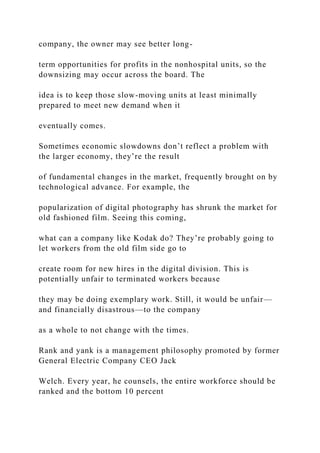 company, the owner may see better long-
term opportunities for profits in the nonhospital units, so the
downsizing may occur across the board. The
idea is to keep those slow-moving units at least minimally
prepared to meet new demand when it
eventually comes.
Sometimes economic slowdowns don’t reflect a problem with
the larger economy, they’re the result
of fundamental changes in the market, frequently brought on by
technological advance. For example, the
popularization of digital photography has shrunk the market for
old fashioned film. Seeing this coming,
what can a company like Kodak do? They’re probably going to
let workers from the old film side go to
create room for new hires in the digital division. This is
potentially unfair to terminated workers because
they may be doing exemplary work. Still, it would be unfair—
and financially disastrous—to the company
as a whole to not change with the times.
Rank and yank is a management philosophy promoted by former
General Electric Company CEO Jack
Welch. Every year, he counsels, the entire workforce should be
ranked and the bottom 10 percent
 