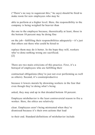 (“There’s no way to sugarcoat this,” he says) should be fired to
make room for new employees who may be
able to perform at a higher level. Here, the responsibility to the
company is being weighed far heavier than
the one to the employee because, theoretically at least, those in
the bottom 10 percent may be doing fine
on the job—fulfilling their responsibilities adequately—it’s just
that others out there who could be hired to
replace them may do it better. In the hope they will, workers
who’ve done nothing wrong are sacrificed.
[2]
There are two main criticisms of this practice. First, it’s a
betrayal of employees who are fulfilling their
contractual obligations (they’re just not over performing as well
as others). Second, it’s counterproductive
because it lowers morale by drowning workers in the fear that
even though they’re doing what’s being
asked, they may end up in that dreaded bottom 10 percent.
Employee misbehavior is the least controversial reason to fire a
worker. Here, the ethics are relatively
clear. Employees aren’t being mistreated when they’re
dismissed because it’s their own actions that lead
to their end. Standard definitions of misbehavior include
 