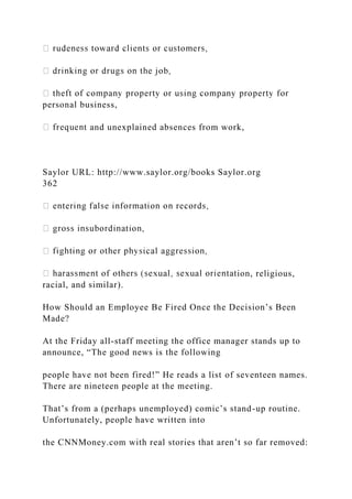 personal business,
t and unexplained absences from work,
Saylor URL: http://www.saylor.org/books Saylor.org
362
ion, religious,
racial, and similar).
How Should an Employee Be Fired Once the Decision’s Been
Made?
At the Friday all-staff meeting the office manager stands up to
announce, “The good news is the following
people have not been fired!” He reads a list of seventeen names.
There are nineteen people at the meeting.
That’s from a (perhaps unemployed) comic’s stand-up routine.
Unfortunately, people have written into
the CNNMoney.com with real stories that aren’t so far removed:
 