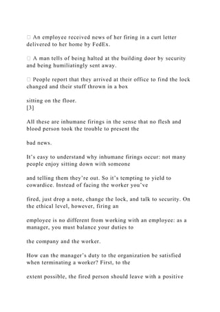 news of her firing in a curt letter
delivered to her home by FedEx.
and being humiliatingly sent away.
changed and their stuff thrown in a box
sitting on the floor.
[3]
All these are inhumane firings in the sense that no flesh and
blood person took the trouble to present the
bad news.
It’s easy to understand why inhumane firings occur: not many
people enjoy sitting down with someone
and telling them they’re out. So it’s tempting to yield to
cowardice. Instead of facing the worker you’ve
fired, just drop a note, change the lock, and talk to security. On
the ethical level, however, firing an
employee is no different from working with an employee: as a
manager, you must balance your duties to
the company and the worker.
How can the manager’s duty to the organization be satisfied
when terminating a worker? First, to the
extent possible, the fired person should leave with a positive
 