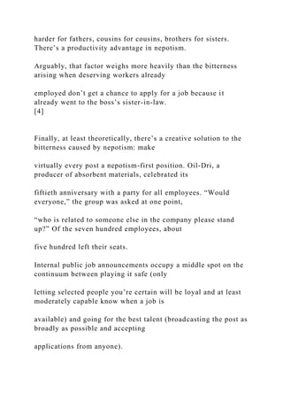 harder for fathers, cousins for cousins, brothers for sisters.
There’s a productivity advantage in nepotism.
Arguably, that factor weighs more heavily than the bitterness
arising when deserving workers already
employed don’t get a chance to apply for a job because it
already went to the boss’s sister-in-law.
[4]
Finally, at least theoretically, there’s a creative solution to the
bitterness caused by nepotism: make
virtually every post a nepotism-first position. Oil-Dri, a
producer of absorbent materials, celebrated its
fiftieth anniversary with a party for all employees. “Would
everyone,” the group was asked at one point,
“who is related to someone else in the company please stand
up?” Of the seven hundred employees, about
five hundred left their seats.
Internal public job announcements occupy a middle spot on the
continuum between playing it safe (only
letting selected people you’re certain will be loyal and at least
moderately capable know when a job is
available) and going for the best talent (broadcasting the post as
broadly as possible and accepting
applications from anyone).
 