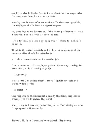 employee should be the first to know about the discharge. Also,
the severance should occur in a private
meeting, not in view of other workers. To the extent possible,
the employee should have an opportunity to
say good-bye to workmates or, if this is the preference, to leave
discreetly. For this reason, a meeting late
in the day may be chosen as the appropriate time for notice to
be given.
Third, to the extent possible and within the boundaries of the
truth, an offer should be extended to
provide a recommendation for another job.
Fourth, make sure the employee gets all the money coming for
work done, without having to jump
through hoops.
What Steps Can Management Take to Support Workers in a
World Where Firing
Is Inevitable?
One response to the inescapable reality that firing happens is
preemptive; it’s to reduce the moral
uncertainty and hardship before they arise. Two strategies serve
this purpose: actions can be
Saylor URL: http://www.saylor.org/books Saylor.org
 
