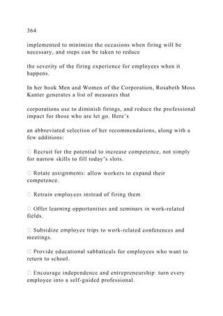 364
implemented to minimize the occasions when firing will be
necessary, and steps can be taken to reduce
the severity of the firing experience for employees when it
happens.
In her book Men and Women of the Corporation, Rosabeth Moss
Kanter generates a list of measures that
corporations use to diminish firings, and reduce the professional
impact for those who are let go. Here’s
an abbreviated selection of her recommendations, along with a
few additions:
for narrow skills to fill today’s slots.
: allow workers to expand their
competence.
-related
fields.
-related conferences and
meetings.
ticals for employees who want to
return to school.
employee into a self-guided professional.
 