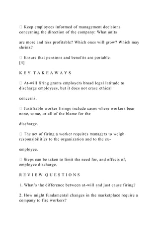 concerning the direction of the company: What units
are more and less profitable? Which ones will grow? Which may
shrink?
[4]
K E Y T A K E A W A Y S
-will firing grants employers broad legal latitude to
discharge employees, but it does not erase ethical
concerns.
none, some, or all of the blame for the
discharge.
responsibilities to the organization and to the ex-
employee.
Steps can be taken to limit the need for, and effects of,
employee discharge.
R E V I E W Q U E S T I O N S
1. What’s the difference between at-will and just cause firing?
2. How might fundamental changes in the marketplace require a
company to fire workers?
 
