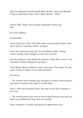[4] List adapted from Rosabeth Moss Kanter, Men and Women
of the Corporation (New York: Basic Books, 1993),
Saylor URL: http://www.saylor.org/books Saylor.org
366
8.5 Case Studies
Fashionable
In her blog Love This, MJ (full name not provided) relates that
she’s been an aspiring clothes designer
since she started sewing tops for her Barbie dolls. Things
weren’t going well, though, as she tries to break
into the industry. One thing she notices is that there aren’t a lot
of female fashion designers out there—
Vera Wang, Betsey Johnson, and a few more. Not many. So she
starts trying to figure it out with questions
like these:
they dress to please the men? It could make
sense: what that designer likes, the man in her life is going to
love too.
m because gay men are
their new girlfriends? Gay men are usually
more receptive to trends and physical appearances too.
 