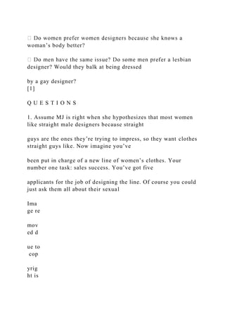 woman’s body better?
designer? Would they balk at being dressed
by a gay designer?
[1]
Q U E S T I O N S
1. Assume MJ is right when she hypothesizes that most women
like straight male designers because straight
guys are the ones they’re trying to impress, so they want clothes
straight guys like. Now imagine you’ve
been put in charge of a new line of women’s clothes. Your
number one task: sales success. You’ve got five
applicants for the job of designing the line. Of course you could
just ask them all about their sexual
Ima
ge re
mov
ed d
ue to
cop
yrig
ht is
 