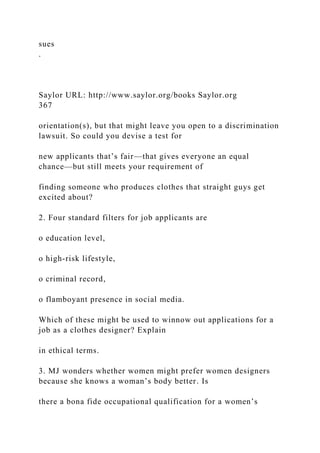 sues
.
Saylor URL: http://www.saylor.org/books Saylor.org
367
orientation(s), but that might leave you open to a discrimination
lawsuit. So could you devise a test for
new applicants that’s fair—that gives everyone an equal
chance—but still meets your requirement of
finding someone who produces clothes that straight guys get
excited about?
2. Four standard filters for job applicants are
o education level,
o high-risk lifestyle,
o criminal record,
o flamboyant presence in social media.
Which of these might be used to winnow out applications for a
job as a clothes designer? Explain
in ethical terms.
3. MJ wonders whether women might prefer women designers
because she knows a woman’s body better. Is
there a bona fide occupational qualification for a women’s
 