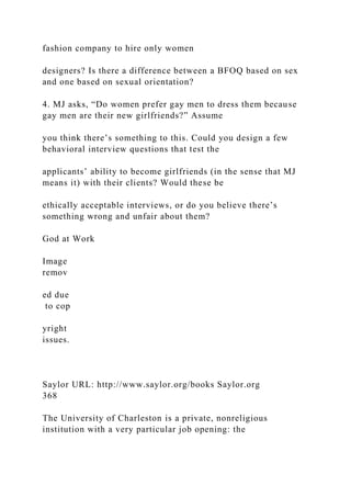fashion company to hire only women
designers? Is there a difference between a BFOQ based on sex
and one based on sexual orientation?
4. MJ asks, “Do women prefer gay men to dress them because
gay men are their new girlfriends?” Assume
you think there’s something to this. Could you design a few
behavioral interview questions that test the
applicants’ ability to become girlfriends (in the sense that MJ
means it) with their clients? Would these be
ethically acceptable interviews, or do you believe there’s
something wrong and unfair about them?
God at Work
Image
remov
ed due
to cop
yright
issues.
Saylor URL: http://www.saylor.org/books Saylor.org
368
The University of Charleston is a private, nonreligious
institution with a very particular job opening: the
 