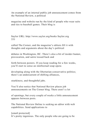 An example of an internal public job announcement comes from
the National Review, a political
magazine and website run by the kind of people who wear suits
and ties to baseball games. Their blog is
Saylor URL: http://www.saylor.org/books Saylor.org
331
called The Corner, and the magazine’s editors fill it with
thoughts and arguments about the day’s political
debates in Washington, DC. There’s also a bit of insider humor,
provocation, and satire tossed back and
forth between posters. If you keep reading for a few weeks,
you’ll start to sense an intellectual soap opera
developing along with the libertarian-conservative politics;
there’s an undercurrent of shifting alliances,
snarkiness, and thoughtful jabs.
You’ll also notice that National Review places job
announcements on The Corner blog. There aren’t a lot
of openings, but every couple of weeks a little announcement
appears between posts.
The National Review Online is seeking an editor with web
capabilities. Send applications to
[email protected]
It’s pretty ingenious. The only people who are going to be
 