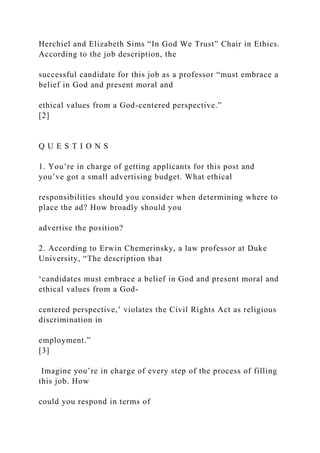 Herchiel and Elizabeth Sims “In God We Trust” Chair in Ethics.
According to the job description, the
successful candidate for this job as a professor “must embrace a
belief in God and present moral and
ethical values from a God-centered perspective.”
[2]
Q U E S T I O N S
1. You’re in charge of getting applicants for this post and
you’ve got a small advertising budget. What ethical
responsibilities should you consider when determining where to
place the ad? How broadly should you
advertise the position?
2. According to Erwin Chemerinsky, a law professor at Duke
University, “The description that
‘candidates must embrace a belief in God and present moral and
ethical values from a God-
centered perspective,’ violates the Civil Rights Act as religious
discrimination in
employment.”
[3]
Imagine you’re in charge of every step of the process of filling
this job. How
could you respond in terms of
 