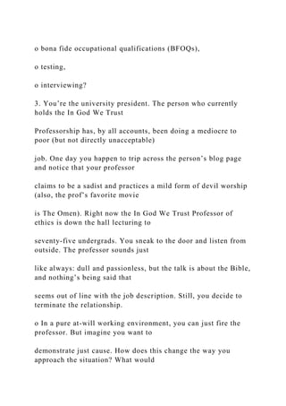 o bona fide occupational qualifications (BFOQs),
o testing,
o interviewing?
3. You’re the university president. The person who currently
holds the In God We Trust
Professorship has, by all accounts, been doing a mediocre to
poor (but not directly unacceptable)
job. One day you happen to trip across the person’s blog page
and notice that your professor
claims to be a sadist and practices a mild form of devil worship
(also, the prof’s favorite movie
is The Omen). Right now the In God We Trust Professor of
ethics is down the hall lecturing to
seventy-five undergrads. You sneak to the door and listen from
outside. The professor sounds just
like always: dull and passionless, but the talk is about the Bible,
and nothing’s being said that
seems out of line with the job description. Still, you decide to
terminate the relationship.
o In a pure at-will working environment, you can just fire the
professor. But imagine you want to
demonstrate just cause. How does this change the way you
approach the situation? What would
 
