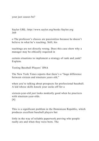 your just causes be?
Saylor URL: http://www.saylor.org/books Saylor.org
369
o The professor’s classes are passionless because he doesn’t
believe in what he’s teaching. Still, his
teachings are not directly wrong. Does this case show why a
manager may be ethically required in
certain situations to implement a strategy of rank and yank?
Explain.
Testing Baseball Players’ DNA
The New York Times reports that there’s a “huge difference
between sixteen and nineteen years old,”
when you’re talking about prospects for professional baseball.
A kid whose skills knock your socks off for a
sixteen-year-old just looks modestly good when he practices
with nineteen-year-olds.
[4]
This is a significant problem in the Dominican Republic, which
produces excellent baseball players but
little in the way of reliable paperwork proving who people
really are and when they were born. The
 