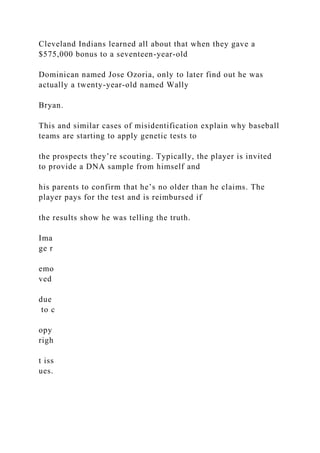 Cleveland Indians learned all about that when they gave a
$575,000 bonus to a seventeen-year-old
Dominican named Jose Ozoria, only to later find out he was
actually a twenty-year-old named Wally
Bryan.
This and similar cases of misidentification explain why baseball
teams are starting to apply genetic tests to
the prospects they’re scouting. Typically, the player is invited
to provide a DNA sample from himself and
his parents to confirm that he’s no older than he claims. The
player pays for the test and is reimbursed if
the results show he was telling the truth.
Ima
ge r
emo
ved
due
to c
opy
righ
t iss
ues.
 