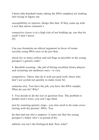 I know [the baseball teams taking the DNA samples] are looking
into trying to figure out
susceptibility to injuries, things like that. If they come up with
a test that shows someone’s
connective tissue is at a high risk of not holding up, can that be
used? I don’t know.
[5]
Can you formulate an ethical argument in favor of teams
secretly using DNA tests to do just that,
check for as many yellow and red flags as possible in the young
prospect’s genetic code?
4. Baseball scouting—the job of hiring excellent future players
and screening out mediocre ones—is very
competitive. Those who do it well are paid well; those who
don’t are cycled out quickly to make room for
someone else. You have the job, you have the DNA sample.
What do you do? Why?
5. You decide to do the test in question four. The problem is
people aren’t trees; you can’t age them
just by counting genetic rings—you also need to do some cross-
testing with the parents’ DNA. You
do that and run into a surprise: it turns out that the young
prospect’s father who’s so proud of his
athletic son isn’t the biological dad. Now what?
 