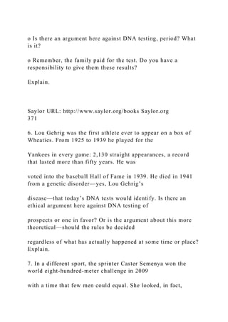 o Is there an argument here against DNA testing, period? What
is it?
o Remember, the family paid for the test. Do you have a
responsibility to give them these results?
Explain.
Saylor URL: http://www.saylor.org/books Saylor.org
371
6. Lou Gehrig was the first athlete ever to appear on a box of
Wheaties. From 1925 to 1939 he played for the
Yankees in every game: 2,130 straight appearances, a record
that lasted more than fifty years. He was
voted into the baseball Hall of Fame in 1939. He died in 1941
from a genetic disorder—yes, Lou Gehrig’s
disease—that today’s DNA tests would identify. Is there an
ethical argument here against DNA testing of
prospects or one in favor? Or is the argument about this more
theoretical—should the rules be decided
regardless of what has actually happened at some time or place?
Explain.
7. In a different sport, the sprinter Caster Semenya won the
world eight-hundred-meter challenge in 2009
with a time that few men could equal. She looked, in fact,
 
