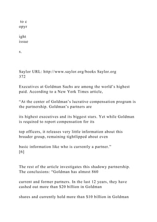 to c
opyr
ight
issue
s.
Saylor URL: http://www.saylor.org/books Saylor.org
372
Executives at Goldman Sachs are among the world’s highest
paid. According to a New York Times article,
“At the center of Goldman’s lucrative compensation program is
the partnership. Goldman’s partners are
its highest executives and its biggest stars. Yet while Goldman
is required to report compensation for its
top officers, it releases very little information about this
broader group, remaining tightlipped about even
basic information like who is currently a partner.”
[6]
The rest of the article investigates this shadowy partnership.
The conclusions: “Goldman has almost 860
current and former partners. In the last 12 years, they have
cashed out more than $20 billion in Goldman
shares and currently hold more than $10 billion in Goldman
 