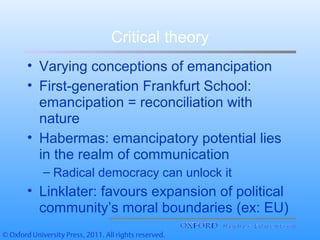Critical theory
• Varying conceptions of emancipation
• First-generation Frankfurt School:
emancipation = reconciliation with
nature
• Habermas: emancipatory potential lies
in the realm of communication
– Radical democracy can unlock it
• Linklater: favours expansion of political
community’s moral boundaries (ex: EU)
 