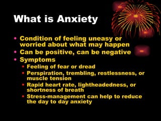 What is Anxiety Condition of feeling uneasy or worried about what may happen Can be positive, can be negative Symptoms  Feeling of fear or dread Perspiration, trembling, restlessness, or muscle tension Rapid heart rate, lightheadedness, or shortness of breath Stress-management can help to reduce the day to day anxiety 