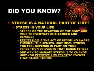 DID YOU KNOW? STRESS IS A NATURAL PART OF LIKE? STRESS IN YOUR LIFE STRESS OS THE REACTION OF THE BODY AND MIND TO EVERYDAY CHALLENGES AND DEMANDS PERCEPTION  IS THE ACT OF BECOMING AWARE THROUGH THE SENSES. HOW MUCH STRESS  YOU FEEL DEPENDS IN PART ON YOUR PERCEPTION OF EVENTS THAT CAUSE STRESS ONE WAY TO MANAGE STRESS IS TO CHANGE HOW YOU  PERCEIVE AND REACT  TO EVENTS THAT CAUSE STRESS. 