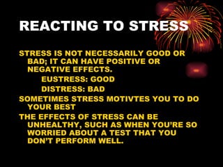 REACTING TO STRESS STRESS IS NOT NECESSARILY GOOD OR BAD; IT CAN HAVE POSITIVE OR NEGATIVE EFFECTS.  EUSTRESS: GOOD DISTRESS: BAD SOMETIMES STRESS MOTIVTES YOU TO DO YOUR BEST THE EFFECTS OF STRESS CAN BE UNHEALTHY, SUCH AS WHEN YOU’RE SO WORRIED ABOUT A TEST THAT YOU DON’T PERFORM WELL. 