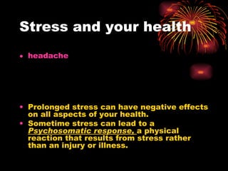 Stress and your health Prolonged stress can have negative effects on all aspects of your health. Sometime stress can lead to a  Psychosomatic response,  a physical reaction that results from stress rather than an injury or illness. headache 