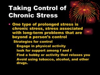 Taking Control of Chronic Stress One type of prolonged stress is chronic stress, stress associated with long-term problems that are beyond a person’s control Strategies for control Engage in physical activity look for support among f and f Find a hobby or activity that relaxes you Avoid using tobacco, alcohol, and other drugs. 