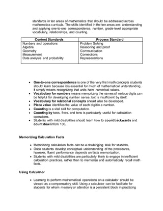 standards in ten areas of mathematics that should be addressed across
mathematics curricula. The skills identified in the ten areas are: understanding
and applying one-to-one correspondence, number, grade-level appropriate
vocabulary, relationships, and counting.
Content Standards Process Standard
Numbers and operations
Algebra
Geometry
Measurement
Data analysis and probability
Problem Solving
Reasoning and proof
Communication
Connections
Representations
 One-to-one correspondence is one of the very first math concepts students
should learn because it is essential for much of mathematical understanding.
It simply means recognizing that units have numerical values.
 Vocabulary for numbers means memorizing the names of various digits can
be helpful for developing number sense, but is insufficient by itself.
 Vocabulary for relational concepts should also be developed.
 Place value identifies the value of each digit in a number.
 Counting is a vital skill for computation.
 Counting by twos, fives, and tens is particularly useful for calculation
operations.
 Students with mild disabilities should learn how to count backwards and
count down from 100.
Memorizing Calculation Facts
 Memorizing calculation facts can be a challenging task for students.
 Once students develop conceptual understanding of the procedures,
however, fluent performance depends on facts memorization.
 Students with mild disabilities are particularly likely to engage in inefficient
calculation practices, rather than to memorize and automatically recall math
facts.
Using Calculator
 Learning to perform mathematical operations on a calculator should be
viewed as a compensatory skill. Using a calculator can be facilitate for
students for whom memory or attention is a persistent block in practicing
 