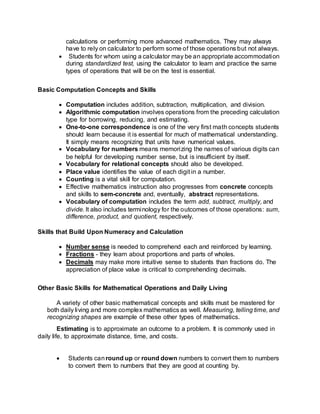 calculations or performing more advanced mathematics. They may always
have to rely on calculator to perform some of those operations but not always.
 Students for whom using a calculator may be an appropriate accommodation
during standardized test, using the calculator to learn and practice the same
types of operations that will be on the test is essential.
Basic Computation Concepts and Skills
 Computation includes addition, subtraction, multiplication, and division.
 Algorithmic computation involves operations from the preceding calculation
type for borrowing, reducing, and estimating.
 One-to-one correspondence is one of the very first math concepts students
should learn because it is essential for much of mathematical understanding.
It simply means recognizing that units have numerical values.
 Vocabulary for numbers means memorizing the names of various digits can
be helpful for developing number sense, but is insufficient by itself.
 Vocabulary for relational concepts should also be developed.
 Place value identifies the value of each digit in a number.
 Counting is a vital skill for computation.
 Effective mathematics instruction also progresses from concrete concepts
and skills to sem-concrete and, eventually, abstract representations.
 Vocabulary of computation includes the term add, subtract, multiply, and
divide. It also includes terminology for the outcomes of those operations: sum,
difference, product, and quotient, respectively.
Skills that Build Upon Numeracy and Calculation
 Number sense is needed to comprehend each and reinforced by learning.
 Fractions - they learn about proportions and parts of wholes.
 Decimals may make more intuitive sense to students than fractions do. The
appreciation of place value is critical to comprehending decimals.
Other Basic Skills for Mathematical Operations and Daily Living
A variety of other basic mathematical concepts and skills must be mastered for
both daily living and more complex mathematics as well. Measuring, telling time, and
recognizing shapes are example of these other types of mathematics.
Estimating is to approximate an outcome to a problem. It is commonly used in
daily life, to approximate distance, time, and costs.
 Students canround up or round down numbers to convert them to numbers
to convert them to numbers that they are good at counting by.
 