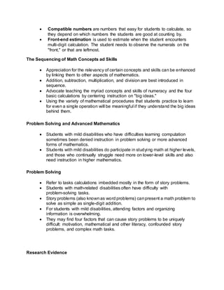  Compatible numbers are numbers that easy for students to calculate, so
they depend on which numbers the students are good at counting by.
 Front-end estimation is used to estimate when the student encounters
multi-digit calculation. The student needs to observe the numerals on the
"front," or that are leftmost.
The Sequencing of Math Concepts ad Skills
 Appreciation for the relevancy of certain concepts and skills can be enhanced
by linking them to other aspects of mathematics.
 Addition, subtraction, multiplication, and division are best introduced in
sequence.
 Advocate teaching the myriad concepts and skills of numeracy and the four
basic calculations by centering instruction on "big ideas."
 Using the variety of mathematical procedures that students practice to learn
for even a single operation will be meaningful if they understand the big ideas
behind them.
Problem Solving and Advanced Mathematics
 Students with mild disabilities who have difficulties learning computation
sometimes been denied instruction in problem solving or more advanced
forms of mathematics.
 Students with mild disabilities do participate in studying math at higher levels,
and those who continually struggle need more on lower-level skills and also
need instruction in higher mathematics.
Problem Solving
 Refer to tasks calculations imbedded mostly in the form of story problems.
 Students with math-related disabilities often have difficulty with
problem-solving tasks.
 Story problems (also knownas word problems) canpresent a math problem to
solve as simple as single-digit addition.
 For students with mild disabilities, attending factors and organizing
information is overwhelming.
 They may find four factors that can cause story problems to be uniquely
difficult: motivation, mathematical and other literacy, confounded story
problems, and complex math tasks.
Research Evidence
 