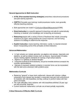 General Approaches to Math Instruction
 A PAL (Peer-assisted learning strategies) prescribes instructional procedures
and peer tutoring approach.
 CWPTS (Classwide peer tutoring) model procedures involve more generally
effective teaching practices.
 Both approaches are rooted in Curriculum-Based Measurement (CBM).
 Direct Instruction is a specific approach to teaching and calls for systematically
checking on students' prior knowledge and re-teaching as necessary.
 Reteaching begins with a variety of forms of feedback that include prompting
students to try again, telling students the correct response, and reminding
students of a strategy to determine the response.
 Explicit instruction means teaching information overtly in a teacher-directed
lesson incorporating some of the principles of direct instruction.
Advanced Mathematics
 In high schools can include geometry, pre-algebra and calculus, trigometry and
statistics, as well as related courses such as physics. Approximately 25 states
require meeting algebra standards for earning a high school diploma.
 Algebra is a "gateway to abstract thought."
 It requires students to think abstractly, not just to translate abstract concepts into
concrete representations.
 Attempts to represent abstract problems in concrete forms can be inconsistent
with the task some advanced math problems pose.
Mathematics Curricula
 Replacing "general" or lower track mathematic classes with inclusive college
preparatory math classes has resulted in marginally improved math achievement
for students with mild disabilities, but they continue to perform below with their
peers and levels.
 The math difficulties many students with mild disabilities exhibited 20 year ago
are still commonly observed.
 Current traditional mathematics curricula are at least partially responsible.
Critical Elements of Effective Math Curricula
 