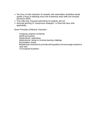  The focus of math instruction for students with math-related disabilities should
include a focus on detecting errors and re-teaching those skills and concepts
(Riccomini 2005).
 Time drills have improved automaticity for students with LD.
 Advocate teaching of "conspicuous strategies," or those that have wide
applicability.
Seven Principles of Intensive Education
1.Ongoing progress monitoring
2.Drill and practice
3.Instructional explicitness
4.Instructional design to minimize learning challenge
5.Cumulative review
6.Systematic motivation to promote self-regulation and encourage students to
work hard
7.Conceptual foundation
 