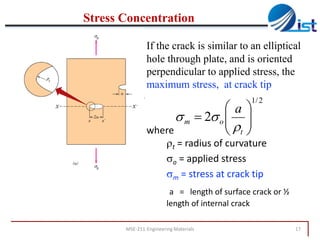 Stress Concentration
If the crack is similar to an elliptical
hole through plate, and is oriented
perpendicular to applied stress, the
maximum stress, at crack tip
1/ 2

a
s m  2s o  
 
where
 t

t = radius of curvature
so = applied stress
sm = stress at crack tip
a = length of surface crack or ½
length of internal crack

MSE-211-Engineering Materials

17

 
