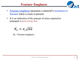 Fracture Toughness
• Fracture toughness measures a material’s resistance to
fracture when a crack is present.
• It is an indication of the amount of stress required to
propagate a preexisting flaw.

𝐾 𝑐 = 𝜎 𝑐 𝜋𝑎
𝐾 𝑐 = Fracture toughness

MSE-211-Engineering Materials

24

 