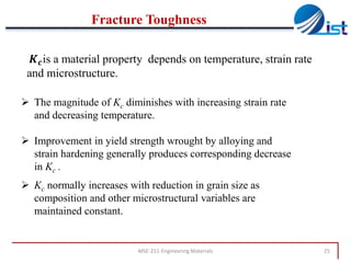Fracture Toughness
𝑲 𝒄 is a material property depends on temperature, strain rate
and microstructure.
 The magnitude of Kc diminishes with increasing strain rate
and decreasing temperature.
 Improvement in yield strength wrought by alloying and
strain hardening generally produces corresponding decrease
in Kc .
 Kc normally increases with reduction in grain size as
composition and other microstructural variables are
maintained constant.

MSE-211-Engineering Materials

25

 
