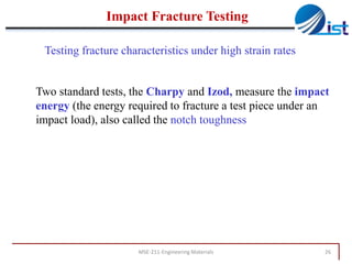 Impact Fracture Testing
Testing fracture characteristics under high strain rates

Two standard tests, the Charpy and Izod, measure the impact
energy (the energy required to fracture a test piece under an
impact load), also called the notch toughness

MSE-211-Engineering Materials

26

 