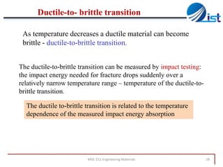 Ductile-to- brittle transition
As temperature decreases a ductile material can become
brittle - ductile-to-brittle transition.
The ductile-to-brittle transition can be measured by impact testing:
the impact energy needed for fracture drops suddenly over a
relatively narrow temperature range – temperature of the ductile-tobrittle transition.

The ductile to-brittle transition is related to the temperature
dependence of the measured impact energy absorption

MSE-211-Engineering Materials

28

 