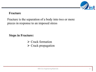 Fracture

Fracture is the separation of a body into two or more
pieces in response to an imposed stress

Steps in Fracture:
 Crack formation
 Crack propagation

MSE-211-Engineering Materials

3

 
