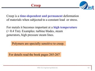 Creep
Creep is a time-dependent and permanent deformation
of materials when subjected to a constant load or stress.
For metals it becomes important at a high temperature
(> 0.4 Tm). Examples: turbine blades, steam
generators, high pressure steam lines.
Polymers are specially sensitive to creep.

For details read the book pages 265-267

MSE-211-Engineering Materials

42

 