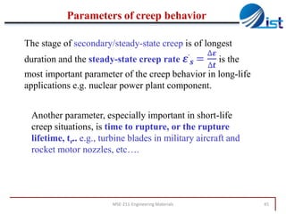 Parameters of creep behavior
The stage of secondary/steady-state creep is of longest
.

∆𝜺
.is the
∆𝒕

duration and the steady-state creep rate 𝜺 𝒔 =
most important parameter of the creep behavior in long-life
applications e.g. nuclear power plant component.
Another parameter, especially important in short-life
creep situations, is time to rupture, or the rupture
lifetime, tr.. e.g., turbine blades in military aircraft and
rocket motor nozzles, etc….

MSE-211-Engineering Materials

45

 