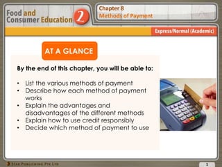 Chapter 2
Food Presentation
Chapter 8
Methods of Payment
AT A GLANCE
By the end of this chapter, you will be able to:
• List the various methods of payment
• Describe how each method of payment
works
• Explain the advantages and
disadvantages of the different methods
• Explain how to use credit responsibly
• Decide which method of payment to use
1
 