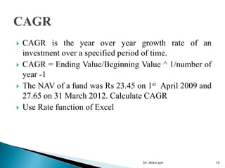  CAGR is the year over year growth rate of an
investment over a specified period of time.
 CAGR = Ending Value/Beginning Value ^ 1/number of
year -1
 The NAV of a fund was Rs 23.45 on 1st April 2009 and
27.65 on 31 March 2012. Calculate CAGR
 Use Rate function of Excel
Dr. Ankit Jain 16
 